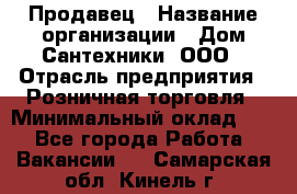 Продавец › Название организации ­ Дом Сантехники, ООО › Отрасль предприятия ­ Розничная торговля › Минимальный оклад ­ 1 - Все города Работа » Вакансии   . Самарская обл.,Кинель г.